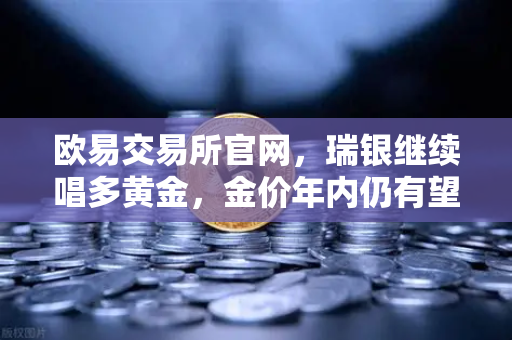 欧易交易所官网，瑞银继续唱多黄金，金价年内仍有望刷新高，避险情绪升温