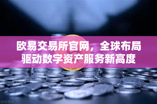 欧易交易所官网，全球布局驱动数字资产服务新高度