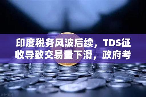 印度税务风波后续，TDS征收导致交易量下滑，政府考虑调整策略，欧易交易所下载用户关注全球合规变局