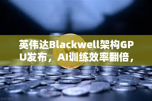 英伟达Blackwell架构GPU发布，AI训练效率翻倍，重塑算力新格局