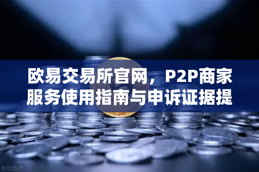 欧易交易所官网，P2P商家服务使用指南与申诉证据提交全解析