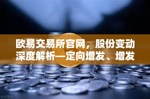 欧易交易所官网，股份变动深度解析—定向增发、增发预案与股份上市全景洞察
