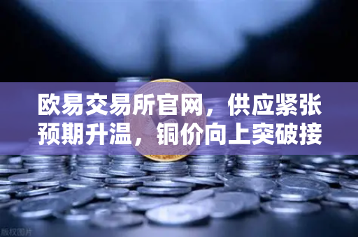 欧易交易所官网，供应紧张预期升温，铜价向上突破接近历史最高水平