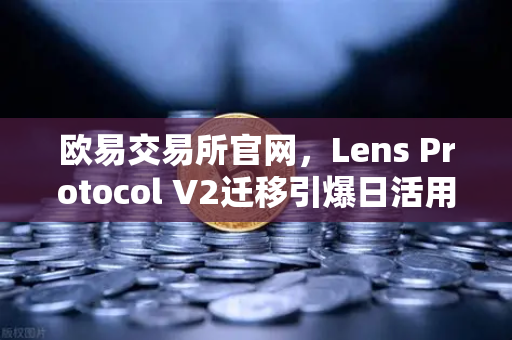 欧易交易所官网，Lens Protocol V2迁移引爆日活用户增长300%Web3社交生态迈入新纪元