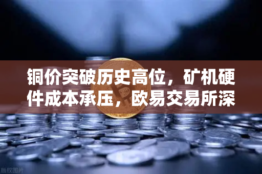 铜价突破历史高位，矿机硬件成本承压，欧易交易所深度解析