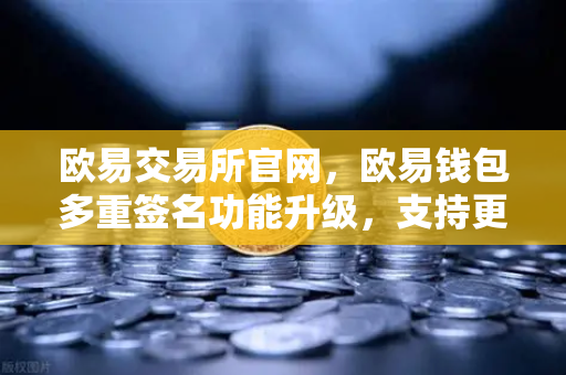欧易交易所官网，欧易钱包多重签名功能升级，支持更多签名方与自定义规则，安全保障再进化