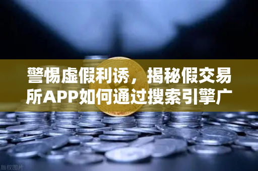 警惕虚假利诱，揭秘假交易所APP如何通过搜索引擎广告传播