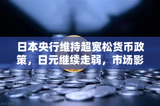 日本央行维持超宽松货币政策，日元继续走弱，市场影响与投资策略深度解析