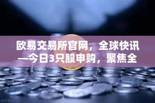 欧易交易所官网，全球快讯—今日3只股申购，聚焦全球民用制冰机龙头