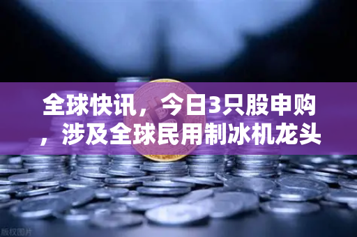 全球快讯，今日3只股申购，涉及全球民用制冰机龙头