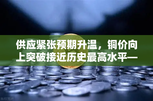 供应紧张预期升温，铜价向上突破接近历史最高水平—欧易交易所官网深度解析