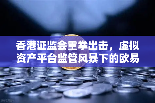 香港证监会重拳出击，虚拟资产平台监管风暴下的欧易交易所合规之路