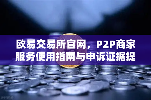 欧易交易所官网，P2P商家服务使用指南与申诉证据提交全解析