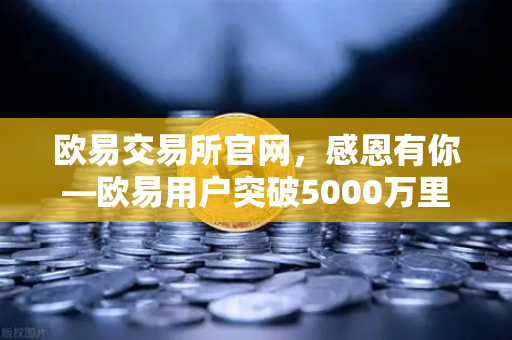 欧易交易所官网，感恩有你—欧易用户突破5000万里程碑庆祝活动盛大开启