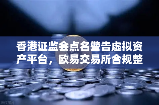 香港证监会点名警告虚拟资产平台，欧易交易所合规整改刻不容缓