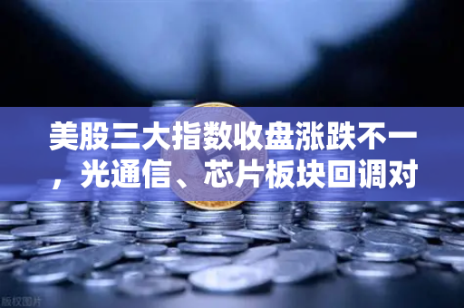 美股三大指数收盘涨跌不一，光通信、芯片板块回调对加密科技股的传导效应