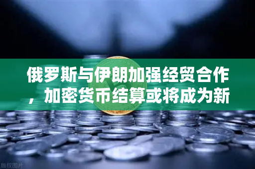 俄罗斯与伊朗加强经贸合作，加密货币结算或将成为新突破口