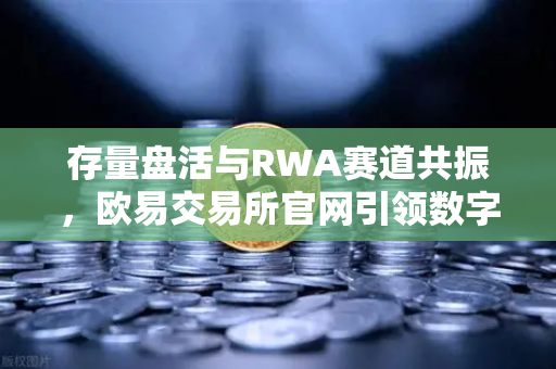 存量盘活与RWA赛道共振，欧易交易所官网引领数字资产新格局