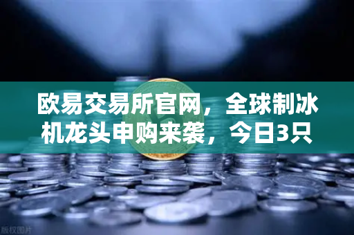 欧易交易所官网,全球制冰机龙头申购来袭,今日3只新股齐发-第1张图片-欧易交易所 欧易交易所官网,全球制冰机龙头申购来袭,今日3只新股齐发-第1张图片-欧易交易所