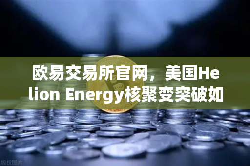 欧易交易所官网，美国Helion Energy核聚变突破如何重塑能源与加密货币格局？