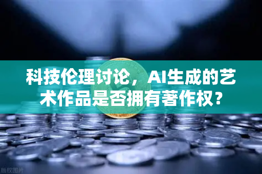 科技伦理讨论，AI生成的艺术作品是否拥有著作权？
