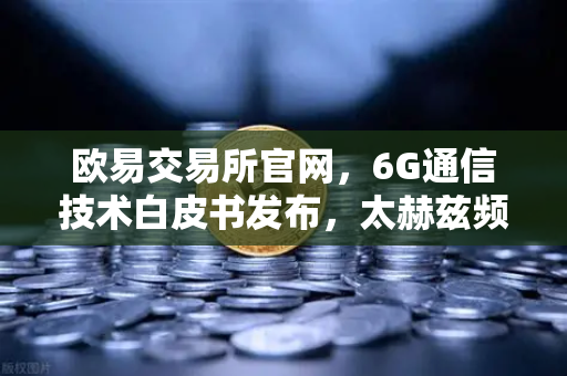欧易交易所官网，6G通信技术白皮书发布，太赫兹频段开启万物智联新时代-第1张图片-欧易交易所