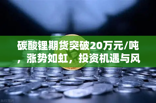 碳酸锂期货突破20万元/吨，涨势如虹，投资机遇与风险全解析