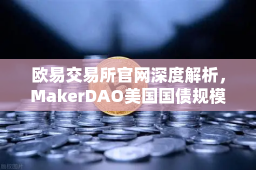 欧易交易所官网深度解析，MakerDAO美国国债规模扩大，RWA赛道迎来新变局