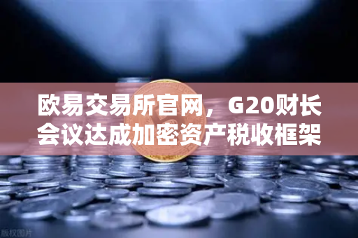 欧易交易所官网，G20财长会议达成加密资产税收框架共识，全球监管迈入新阶段