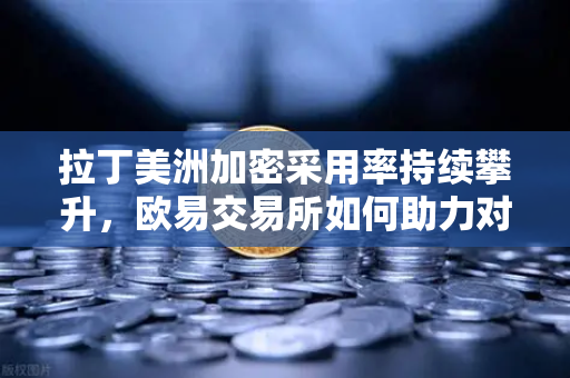 拉丁美洲加密采用率持续攀升，欧易交易所如何助力对抗货币贬值