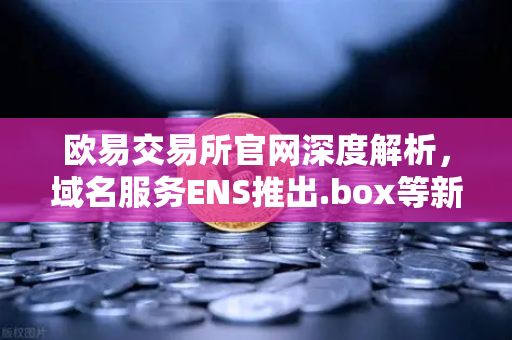 欧易交易所官网深度解析，域名服务ENS推出.box等新后缀，全面赋能Web3身份体系