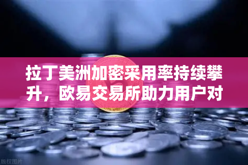 拉丁美洲加密采用率持续攀升，欧易交易所助力用户对抗本国货币贬值