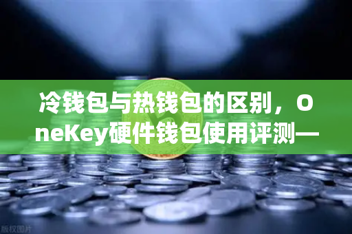 冷钱包与热钱包的区别，OneKey硬件钱包使用评测—从欧易交易所下载到安全存储的完整指南