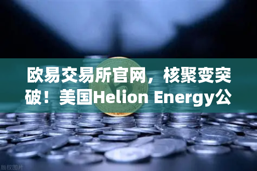 欧易交易所官网，核聚变突破！美国Helion Energy公司与微软签订核聚变供电协议，能源革命加速到来