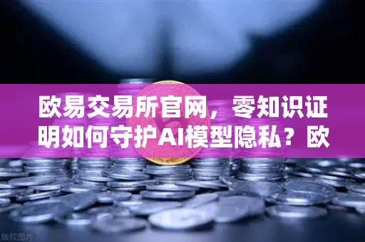 欧易交易所官网，零知识证明如何守护AI模型隐私？欧易科技博客深度解析