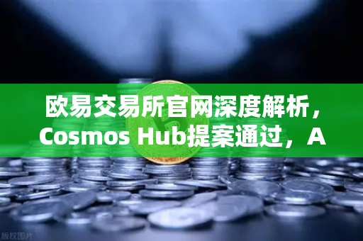 欧易交易所官网深度解析，Cosmos Hub提案通过，ATOM通胀率调整为7%对市场的影响