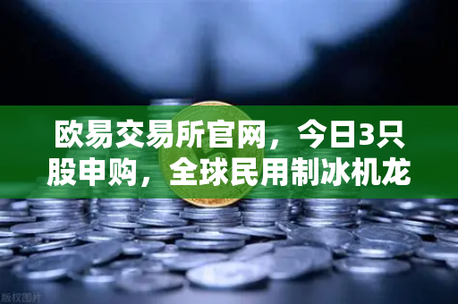 欧易交易所官网，今日3只股申购，全球民用制冰机龙头领衔，新股炒作逻辑深度解析