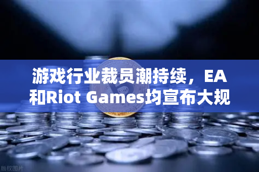 游戏行业裁员潮持续，EA和Riot Games均宣布大规模裁员，行业寒冬下的战略转型与生存之道