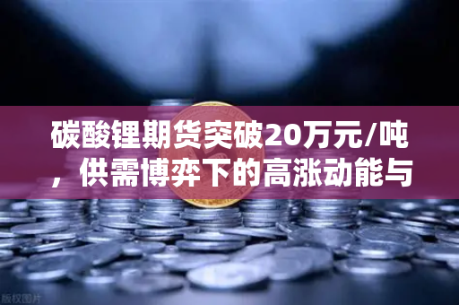 碳酸锂期货突破20万元/吨，供需博弈下的高涨动能与未来投资策略
