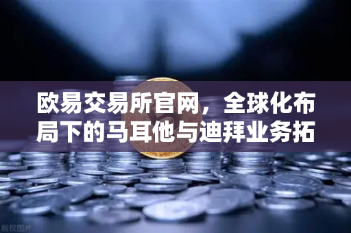 欧易交易所官网，全球化布局下的马耳他与迪拜业务拓展实录