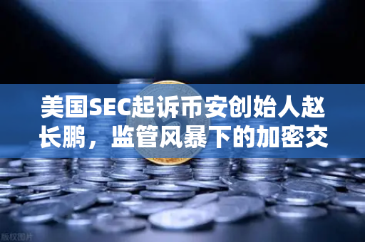美国SEC起诉币安创始人赵长鹏，监管风暴下的加密交易所合规迷思-第1张图片-欧易交易所