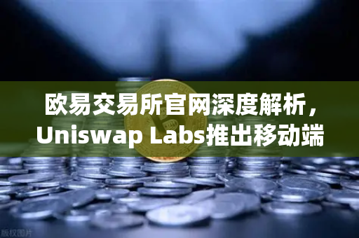 欧易交易所官网深度解析，Uniswap Labs推出移动端钱包应用，内置DApp浏览器引领DeFi新潮流