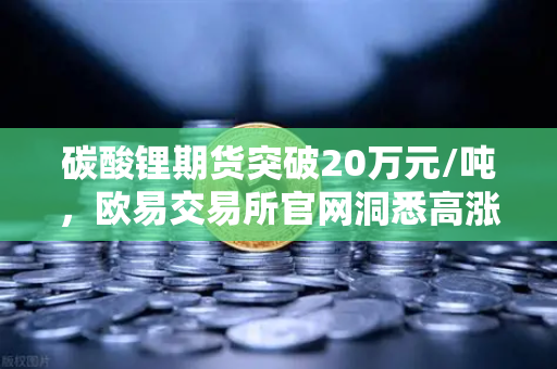 碳酸锂期货突破20万元/吨，欧易交易所官网洞悉高涨势头持续背后的市场逻辑