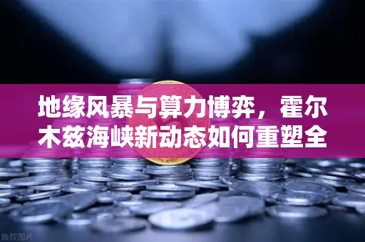 地缘风暴与算力博弈，霍尔木兹海峡新动态如何重塑全球能源成本格局？