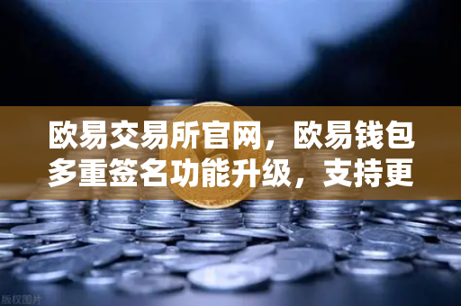 欧易交易所官网，欧易钱包多重签名功能升级，支持更多签名方与自定义规则，安全与灵活双提升