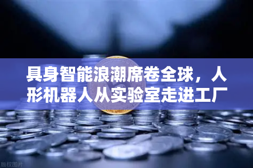 具身智能浪潮席卷全球，人形机器人从实验室走进工厂，重塑制造业未来