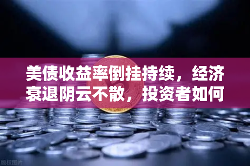 美债收益率倒挂持续，经济衰退阴云不散，投资者如何应对市场变局？