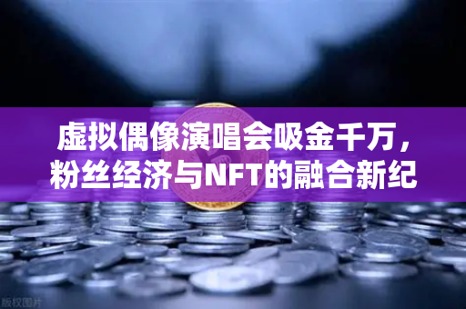 虚拟偶像演唱会吸金千万，粉丝经济与NFT的融合新纪元