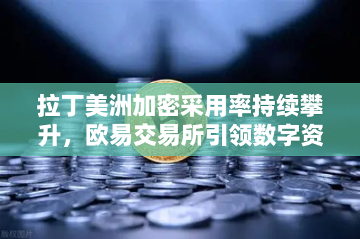 拉丁美洲加密采用率持续攀升，欧易交易所引领数字资产新浪潮