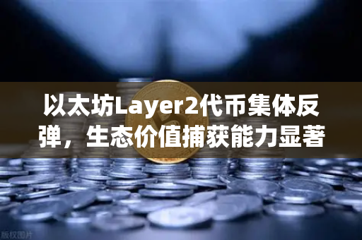 以太坊Layer2代币集体反弹，生态价值捕获能力显著增强，布局时机已至？
